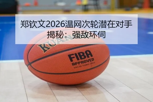 郑钦文2026温网次轮潜在对手揭秘：强敌环伺